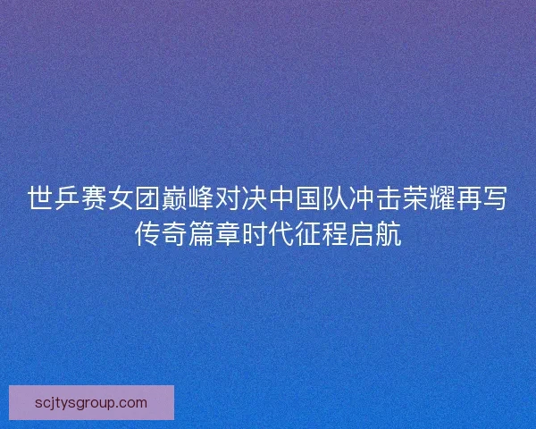 世乒赛女团巅峰对决中国队冲击荣耀再写传奇篇章时代征程启航