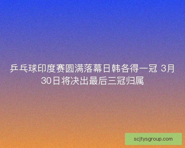 乒乓球印度赛圆满落幕日韩各得一冠 3月30日将决出最后三冠归属