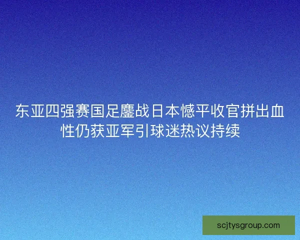 东亚四强赛国足鏖战日本憾平收官拼出血性仍获亚军引球迷热议持续
