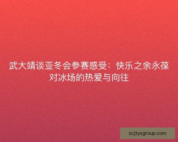 武大靖谈亚冬会参赛感受：快乐之余永葆对冰场的热爱与向往