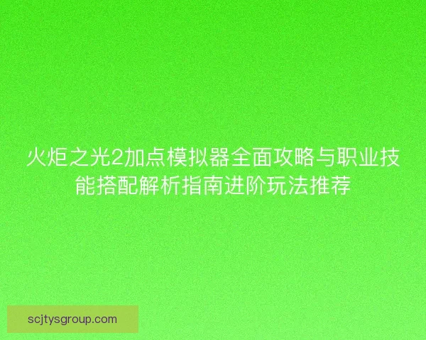 火炬之光2加点模拟器全面攻略与职业技能搭配解析指南进阶玩法推荐